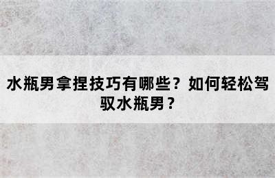 水瓶男拿捏技巧有哪些？如何轻松驾驭水瓶男？