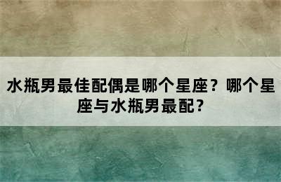 水瓶男最佳配偶是哪个星座？哪个星座与水瓶男最配？
