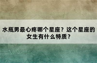 水瓶男最心疼哪个星座？这个星座的女生有什么特质？