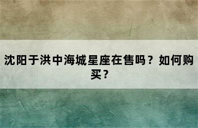 沈阳于洪中海城星座在售吗？如何购买？