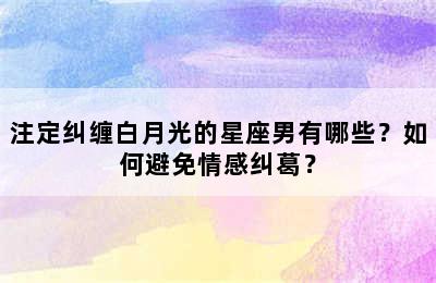 注定纠缠白月光的星座男有哪些？如何避免情感纠葛？