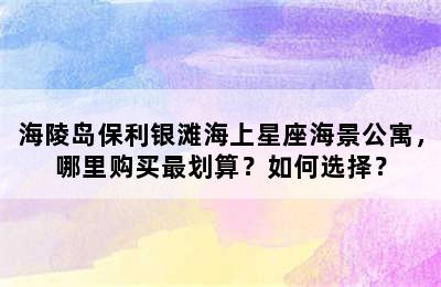 海陵岛保利银滩海上星座海景公寓，哪里购买最划算？如何选择？