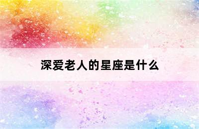 深爱老人的星座是什么