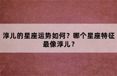 淳儿的星座运势如何？哪个星座特征最像淳儿？