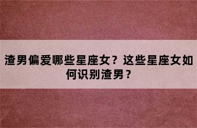渣男偏爱哪些星座女？这些星座女如何识别渣男？