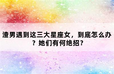 渣男遇到这三大星座女，到底怎么办？她们有何绝招？