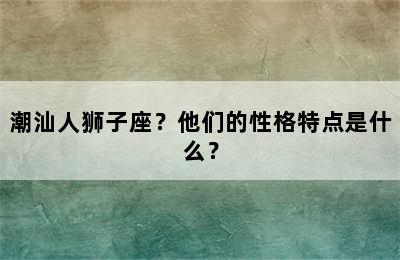潮汕人狮子座？他们的性格特点是什么？