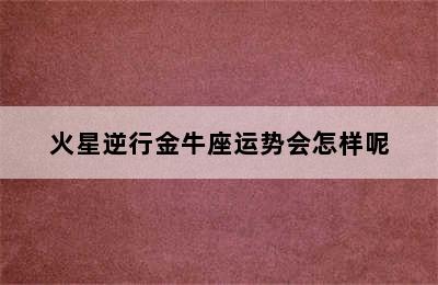 火星逆行金牛座运势会怎样呢