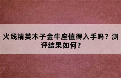 火线精英木子金牛座值得入手吗？测评结果如何？