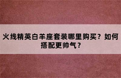 火线精英白羊座套装哪里购买？如何搭配更帅气？