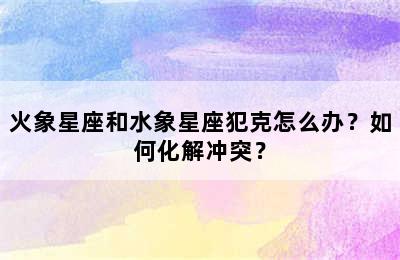 火象星座和水象星座犯克怎么办？如何化解冲突？
