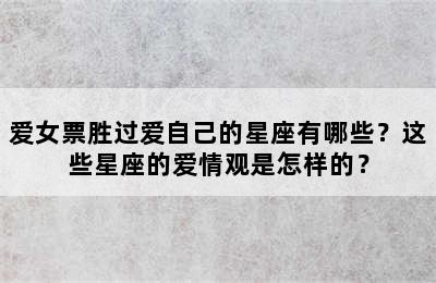 爱女票胜过爱自己的星座有哪些？这些星座的爱情观是怎样的？
