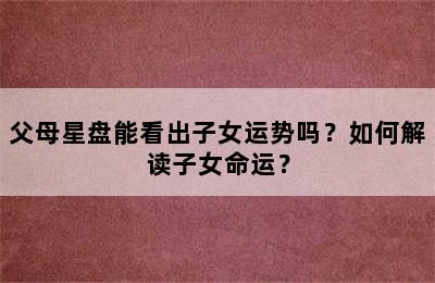 父母星盘能看出子女运势吗？如何解读子女命运？