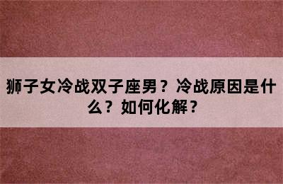 狮子女冷战双子座男？冷战原因是什么？如何化解？