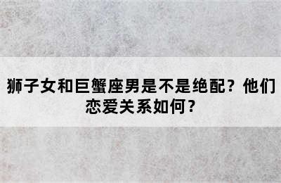 狮子女和巨蟹座男是不是绝配？他们恋爱关系如何？