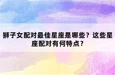 狮子女配对最佳星座是哪些？这些星座配对有何特点？