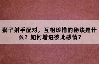 狮子射手配对，互相珍惜的秘诀是什么？如何增进彼此感情？