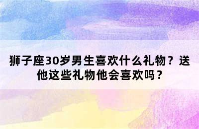 狮子座30岁男生喜欢什么礼物？送他这些礼物他会喜欢吗？