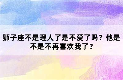 狮子座不是理人了是不爱了吗？他是不是不再喜欢我了？