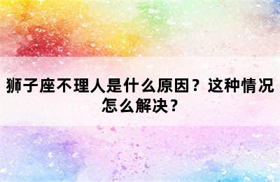 狮子座不理人是什么原因？这种情况怎么解决？