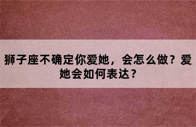 狮子座不确定你爱她，会怎么做？爱她会如何表达？