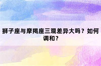 狮子座与摩羯座三观差异大吗？如何调和？