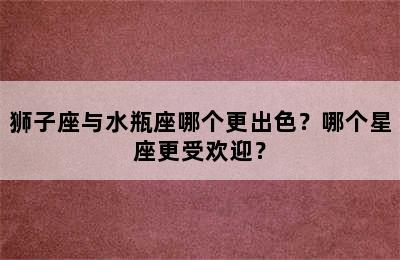 狮子座与水瓶座哪个更出色？哪个星座更受欢迎？