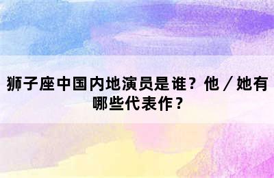 狮子座中国内地演员是谁？他／她有哪些代表作？