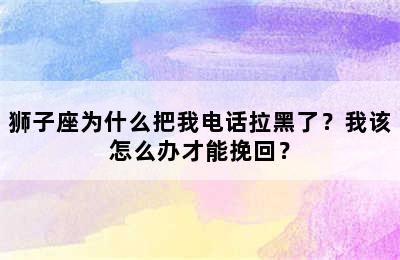 狮子座为什么把我电话拉黑了？我该怎么办才能挽回？