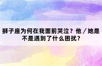 狮子座为何在我面前哭泣？他／她是不是遇到了什么困扰？