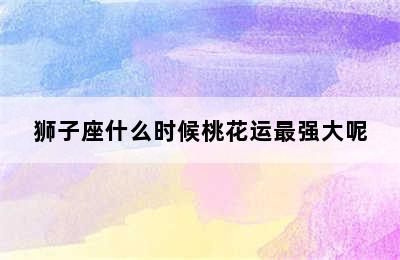 狮子座什么时候桃花运最强大呢