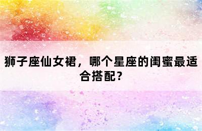 狮子座仙女裙，哪个星座的闺蜜最适合搭配？