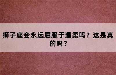 狮子座会永远屈服于温柔吗？这是真的吗？