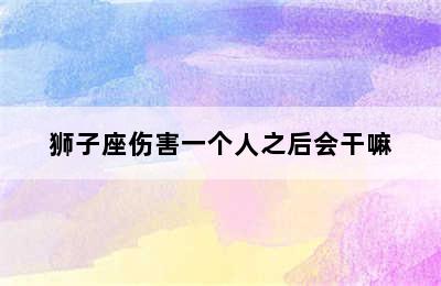 狮子座伤害一个人之后会干嘛