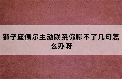 狮子座偶尔主动联系你聊不了几句怎么办呀