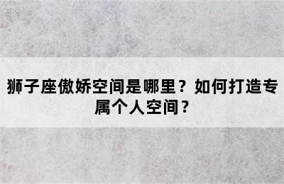 狮子座傲娇空间是哪里？如何打造专属个人空间？