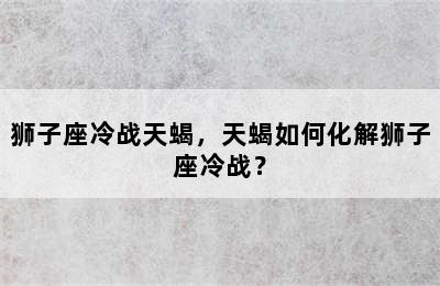 狮子座冷战天蝎，天蝎如何化解狮子座冷战？