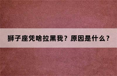 狮子座凭啥拉黑我？原因是什么？