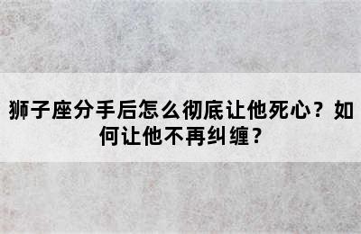 狮子座分手后怎么彻底让他死心？如何让他不再纠缠？