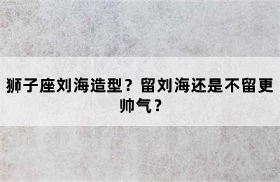 狮子座刘海造型？留刘海还是不留更帅气？