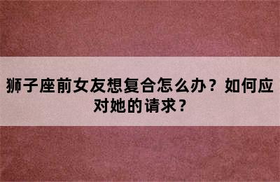 狮子座前女友想复合怎么办？如何应对她的请求？