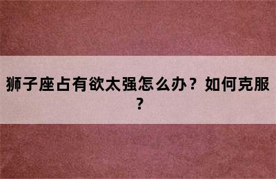 狮子座占有欲太强怎么办？如何克服？