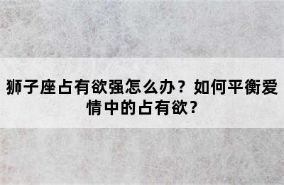 狮子座占有欲强怎么办？如何平衡爱情中的占有欲？