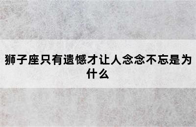 狮子座只有遗憾才让人念念不忘是为什么