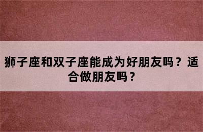 狮子座和双子座能成为好朋友吗？适合做朋友吗？