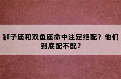 狮子座和双鱼座命中注定绝配？他们到底配不配？