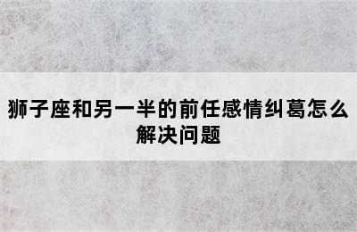 狮子座和另一半的前任感情纠葛怎么解决问题