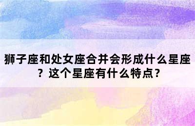 狮子座和处女座合并会形成什么星座？这个星座有什么特点？