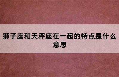 狮子座和天秤座在一起的特点是什么意思