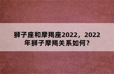 狮子座和摩羯座2022，2022年狮子摩羯关系如何？